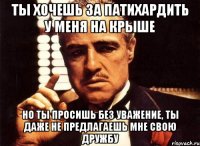ты хочешь за патихардить у меня на крыше но ты просишь без уважение, ты даже не предлагаешь мне свою дружбу