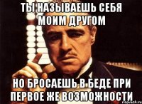 ты называешь себя моим другом но бросаешь в беде при первое же возможности