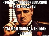 чтобы она не оборзела,спой ей серенаду ты " ты моя лошадь ты мой ковбой"