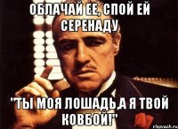 облачай ее, спой ей серенаду "ты моя лошадь,а я твой ковбой!"