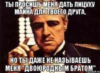 ты просишь меня дать лицуху майна для твоего друга, но ты даже не называешь меня "двоюродным братом"
