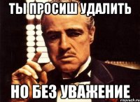 ты просиш удалить но без уважение