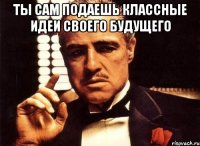 ты сам подаешь классные идеи своего будущего 