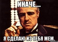 иначе.... я сделаю из тебя мем.