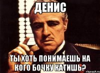 денис ты хоть понимаешь на кого бочку катишь?