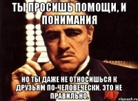 ты просишь помощи, и понимания но ты даже не относишься к друзьям по-человечески. это не правильно.