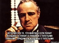  историю про то , что мужчина если любит женщину, то любит ее любую и с толстыми ляжками - придумали женщины с толстыми ляжками