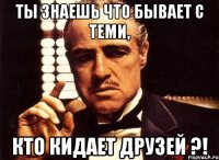 ты знаешь что бывает с теми, кто кидает друзей ?!