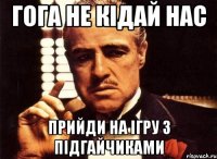 гога не кідай нас прийди на ігру з підгайчиками
