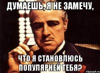 думаешь, я не замечу, что я становлюсь популярней тебя?
