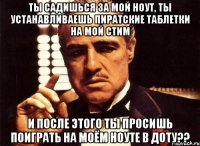 ты садишься за мой ноут, ты устанавливаешь пиратские таблетки на мой стим и после этого ты просишь поиграть на моём ноуте в доту??