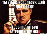 ты уёбак ,использующий одно и тоже чтобы пытаться затроллить меня