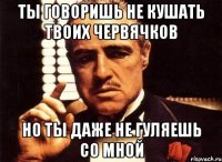 ты говоришь не кушать твоих червячков но ты даже не гуляешь со мной