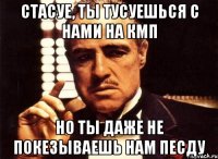 стасуе, ты тусуешься с нами на кмп но ты даже не покезываешь нам песду