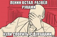 ленин встал, развёл руками хули спорить, с дураками...