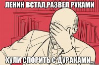 ленин встал,развел руками хули спорить с дураками..