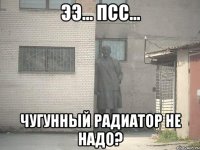 ээ... псс... чугунный радиатор не надо?