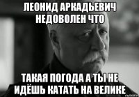 леонид аркадьевич недоволен что такая погода а ты не идёшь катать на велике