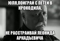юля,поиграй с петей в крокодила, не расстраивай леонида аркадьевича