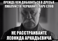 прежде чем добавиться в друзья, пжалуйсто, черканите пару слов не расстраивайте леонида аркадьевича