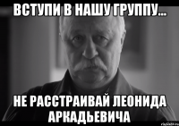 вступи в нашу группу... не расстраивай леонида аркадьевича