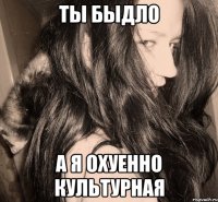 ты быдло а я охуенно культурная