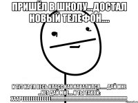 пришёл в школу...достал новый телефон.... и тут на тя весь класс как навалился.......дай мне ...нет дай мне.... и ты такой: хаареееееееееееее!!!