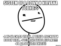 system of a down и nirvana говно?? -а ну-ка сюда чувак.. а теперь посмотри вооон туда.. -господи! какое дерьмо!!! -оо да это был бибер))