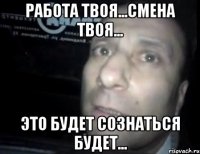 работа твоя...смена твоя... это будет сознаться будет...