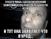 я всего лишь сделал искренний комплимент по поводу пышности усов и тут она заявляет что я урод...