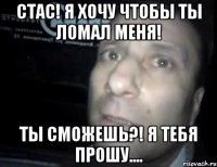 стас! я хочу чтобы ты ломал меня! ты сможешь?! я тебя прошу....