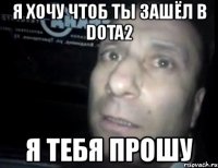 я хочу чтоб ты зашёл в dota2 я тебя прошу