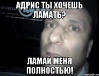 адрис ты хочешь ламать? ламай меня полностью!