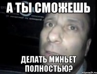 а ты сможешь делать миньет полностью?