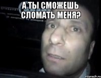 а ты сможешь сломать меня? 