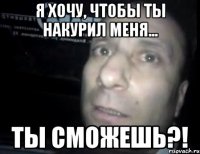 я хочу, чтобы ты накурил меня... ты сможешь?!