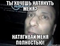 ты хочешь натянуть меня? натягивай меня полностью!