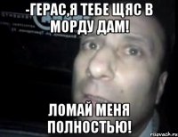 -герас,я тебе щяс в морду дам! ломай меня полностью!