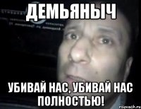 демьяныч убивай нас, убивай нас полностью!