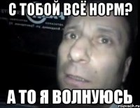 с тобой всё норм? а то я волнуюсь