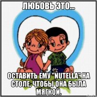 любовь это... оставить ему "nutella" на столе, чтобы она была мягкой.