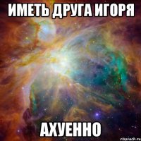 иметь друга игоря ахуенно