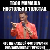 твоя мамаша настолько толстая, что на каждой фотографии она заваливает горизонт