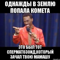 однажды в землю попала комета это был тот сперматозоид,который зачал твою мамашу