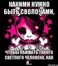 какими нужно быть сволочами, чтобы обижать такого светлого человека, как я...