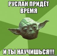 руслан придёт время и ты научишься!!!