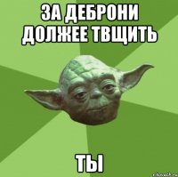 за деброни должее твщить ты