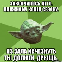 закончилось лето. пляжному конец сезону. из зала исчезнуть ты должен, дрыщь.