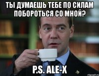 ты думаешь тебе по силам побороться со мной? p.s. ale-x