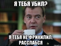 я тебя убил? я тебя не фрикилил, расслабся